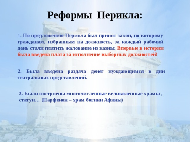 Реформы Перикла: 1 . По предложению Перикла был принят закон, по которому гражданам, избранным на должность, за каждый рабочий день стали платить жалование из казны. Впервые в истории была введена плата за исполнение выборных должностей!  2. Была введена раздача денег нуждающимся в дни театральных представлений. 3. Были построены многочисленные великолепные храмы , статуи… (Парфенон – храм богини Афины)