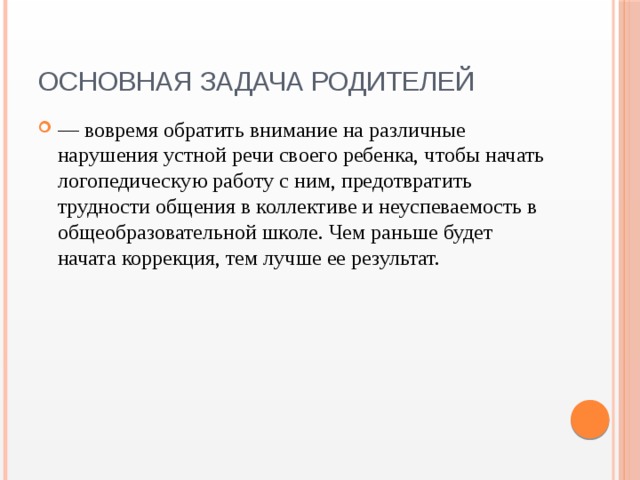Основная задача родителей — вовремя обратить внимание на различные нарушения устной речи своего ребенка, чтобы начать логопедическую работу с ним, предотвратить трудности общения в коллективе и неуспеваемость в общеобразовательной школе. Чем раньше будет начата коррекция, тем лучше ее результат. 