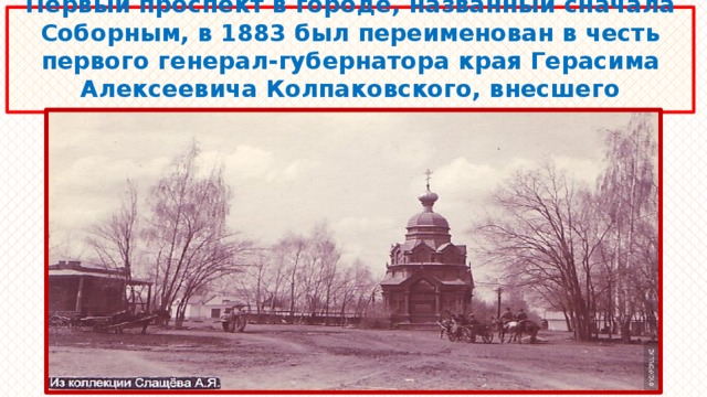 Первый проспект в городе, названный сначала Соборным, в 1883 был переименован в честь первого генерал-губернатора края Герасима Алексеевича Колпаковского, внесшего огромный вклад в развитие города. 