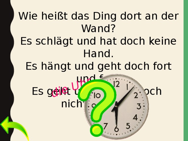 die Uhr Wie heißt das Ding dort an der Wand? Es schlägt und hat doch keine Hand. Es hängt und geht doch fort und fort. Es geht und kommt doch nicht vom Ort. 