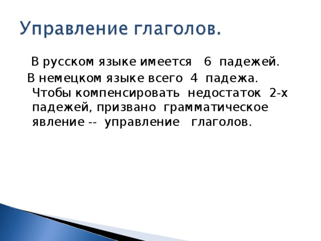  В русском языке имеется 6 падежей.  В немецком языке всего 4 падежа. Чтобы компенсировать недостаток 2-х падежей, призвано грамматическое явление -- управление глаголов. 
