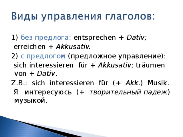  1) без предлога: entsprechen + Dativ;  erreichen +  Akkusativ.  2)  с предлогом (предложное управление):  sich interessieren f ü r +  Akkusativ; tr ä umen von +  Dativ .  Z.B.: sich interessieren f ü r ( +  Akk .) Musik.  Я интересуюсь ( +  творительный падеж ) музыкой. 