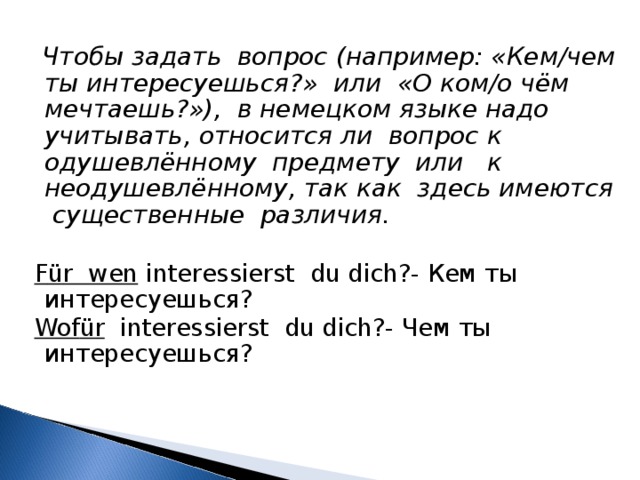  Чтобы задать вопрос (например: «Кем/чем ты интересуешься?» или «О ком/о чём мечтаешь?»), в немецком языке надо учитывать, относится ли вопрос к одушевлённому предмету или к неодушевлённому, так как здесь имеются существенные различия.   F ü r wen interessierst du dich?- Кем ты интересуешься?  Wof ü r interessierst du dich?- Чем ты интересуешься? 