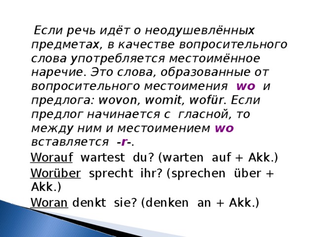  Если речь идёт о неодушевлённых предметах, в качестве вопросительного слова употребляется местоимённое наречие. Это слова, образованные от вопросительного местоимения wo  и предлога: wovon, womit, wof ü r. Если предлог начинается с гласной, то между ним и местоимением wo вставляется - r -.  Worauf wartest du? (warten auf + Akk.)  Wor ü ber sprecht ihr? (sprechen ü ber + Akk.)  Woran denkt sie? (denken an + Akk.) 