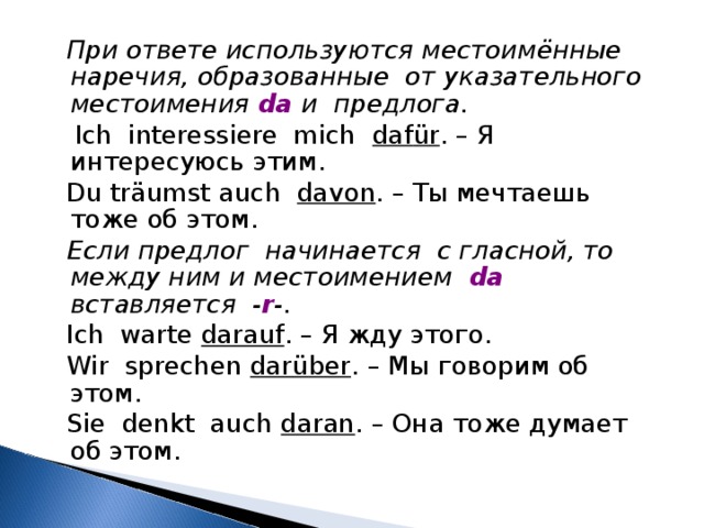  При ответе используются местоимённые наречия, образованные от указательного местоимения da и предлога.  Ich interessiere mich daf ü r . – Я интересуюсь этим.  Du tr ä umst auch davon . – Ты мечтаешь тоже об этом.   Если предлог начинается с гласной, то между ним и местоимением  da   вставляется - r -.  Ich warte darauf . – Я жду этого.  Wir sprechen dar ü ber . – Мы говорим об этом.  Sie denkt auch daran . – Она тоже думает об этом. 