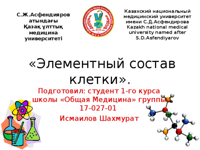 Казахский национальный медицинский университет имени С.Д.Асфендирова Kazakh national medical university named after S.D.Asfendiyarov С.Ж.Асфендияров атындағы Қазақ ұлттық медицина университеті   «Элементный состав клетки». Подготовил: студент 1-го курса школы «Общая Медицина» группы 17-027-01 Исмаилов Шахмурат 