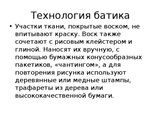 Технология батика Участки ткани, покрытые воском, не впитывают краску. Воск также сочетают с рисовым клейстером и глиной. Наносят их вручную, с помощью бумажных конусообразных пакетиков, «чантингом», а для повторения рисунка используют деревянные или медные штампы, трафареты из дерева или высококачественной бумаги.   