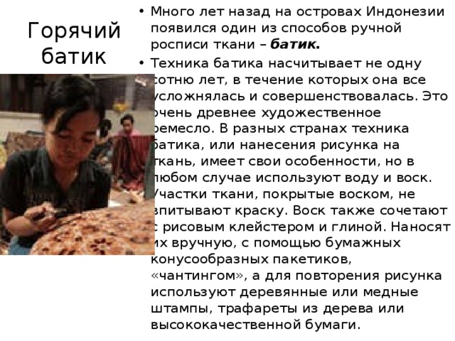 Много лет назад на островах Индонезии появился один из способов ручной росписи ткани – батик. Техника батика насчитывает не одну сотню лет, в течение которых она все усложнялась и совершенствовалась. Это очень древнее художественное ремесло. В разных странах техника батика, или нанесения рисунка на ткань, имеет свои особенности, но в любом случае используют воду и воск.  Участки ткани, покрытые воском, не впитывают краску. Воск также сочетают с рисовым клейстером и глиной. Наносят их вручную, с помощью бумажных конусообразных пакетиков, «чантингом», а для повторения рисунка используют деревянные или медные штампы, трафареты из дерева или высококачественной бумаги. Горячий батик 