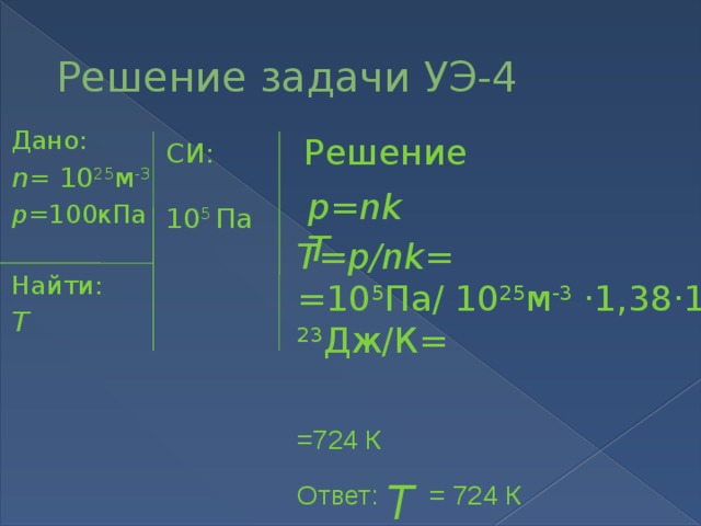 Решение задачи УЭ-4 Дано: n = 10 25 м -3 р =100кПа Найти: T Решение СИ:   10 5 Па р=nkT T=р/nk= =10 5 Па/ 10 25 м -3 ·1,38·10 -23 Дж/К= =724 К Ответ: T = 724 К