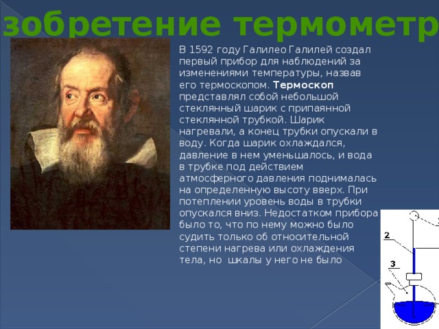 Изобретение термометра В 1592 году Галилео Галилей создал первый прибор для наблюдений за изменениями температуры, назвав его термоскопом. Термоскоп представлял собой небольшой стеклянный шарик с припаянной стеклянной трубкой. Шарик нагревали, а конец трубки опускали в воду. Когда шарик охлаждался, давление в нем уменьшалось, и вода в трубке под действием атмосферного давления поднималась на определенную высоту вверх. При потеплении уровень воды в трубки опускался вниз. Недостатком прибора было то, что по нему можно было судить только об относительной степени нагрева или охлаждения тела, но шкалы у него не было
