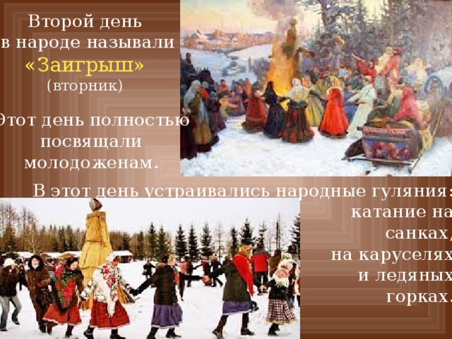 Второй день  в народе называли «Заигрыш» (вторник) Этот день полностью посвящали молодоженам. В этот день устраивались народные гуляния: катание на санках, на каруселях и ледяных горках. 