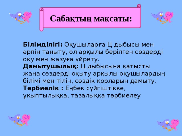 Сабақтың мақсаты: Білімділігі: Оқушыларға Ц дыбысы мен әрпін таныту, ол арқылы берілген сөздерді оқу мен жазуға үйрету. Дамытушылық: Ц дыбысына қатысты жаңа сөздерді оқыту арқылы оқушылардың білімі мен тілін, сөздік қорларын дамыту. Тәрбиелік : Еңбек сүйгіштікке, ұқыптылыққа, тазалыққа тәрбиелеу 
