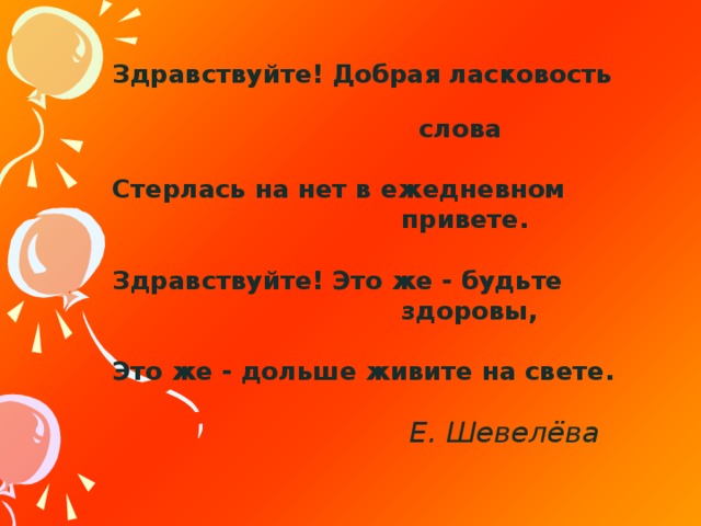 Здравствуйте! Добрая ласковость  слова  Стерлась на нет в ежедневном  привете.  Здравствуйте! Это же - будьте  здоровы,  Это же - дольше живите на свете.                                             Е. Шевелёва  