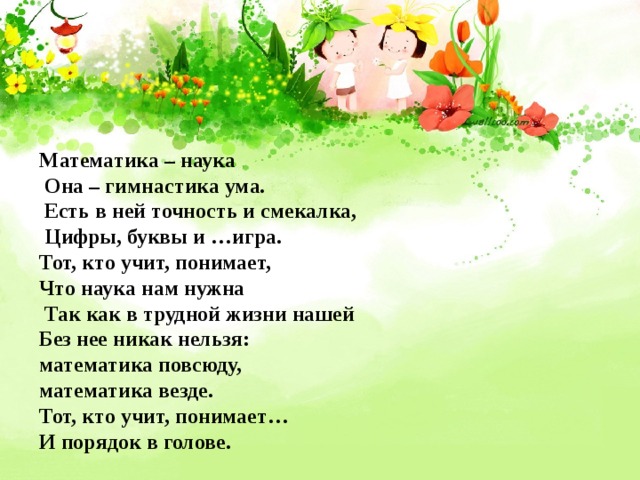 Математика – наука  Она – гимнастика ума.  Есть в ней точность и смекалка,  Цифры, буквы и …игра. Тот, кто учит, понимает, Что наука нам нужна  Так как в трудной жизни нашей Без нее никак нельзя: математика повсюду, математика везде. Тот, кто учит, понимает… И порядок в голове. 