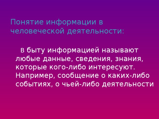 Понятие информации в человеческой деятельности:  В быту информацией называют любые данные, сведения, знания, которые кого-либо интересуют. Например, сообщение о каких-либо событиях, о чьей-либо деятельности  