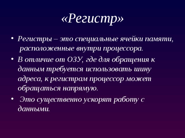 «Регистр» Регистры – это специальные ячейки памяти, расположенные внутри процессора. В отличие от ОЗУ, где для обращения к данным требуется использовать шину адреса, к регистрам процессор может обращаться напрямую.  Это существенно ускорят работу с данными. 