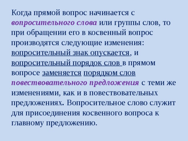  Когда прямой вопрос начинается с вопросительного слова или группы слов, то при обращении его в косвенный вопрос производятся следующие изменения:  вопросительный знак опускается , и вопросительный порядок слов в прямом вопросе заменяется  порядком слов повествовательного предложения с теми же изменениями, как и в повествовательных предложениях . Вопросительное слово служит для присоединения косвенного вопроса к главному предложению.   