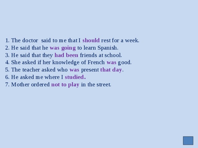     1. The doctor said to me that I should rest for a week.  2. He said that he was going to learn Spanish.  3. He said that they had been friends at school.  4. She asked if her knowledge of French was good.  5. The teacher asked who was present that day .  6. He asked me where I studied.  7. Mother ordered not to play in the street. 