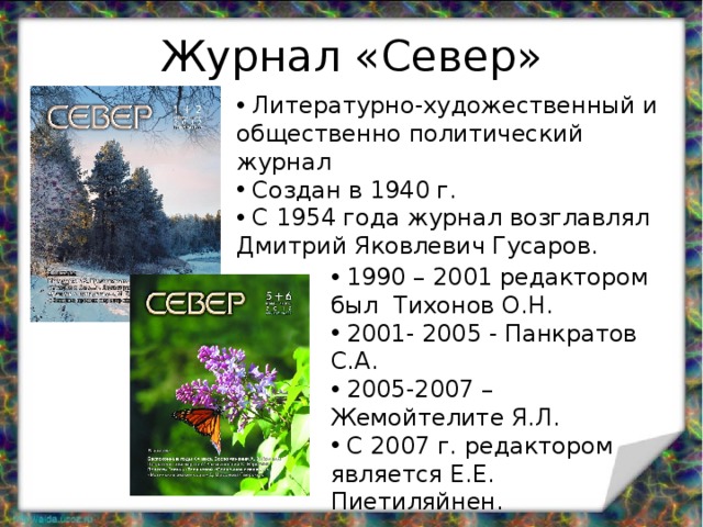 Журнал «Север»  Литературно-художественный и общественно политический журнал  Создан в 1940 г.  С 1954 года журнал возглавлял Дмитрий Яковлевич Гусаров.  1990 – 2001 редактором был Тихонов О.Н.  2001- 2005 - Панкратов С.А.  2005-2007 – Жемойтелите Я.Л.  С 2007 г. редактором является Е.Е. Пиетиляйнен. 