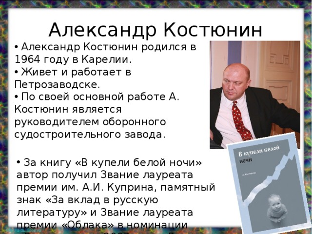 Александр Костюнин  Александр Костюнин родился в 1964 году в Карелии.  Живет и работает в Петрозаводске.  По своей основной работе А. Костюнин является руководителем оборонного судостроительного завода.  За книгу «В купели белой ночи» автор получил Звание лауреата премии им. А.И. Куприна, памятный знак «За вклад в русскую литературу» и Звание лауреата премии «Облака» в номинации «Лучшая книга 2007 года» России. 