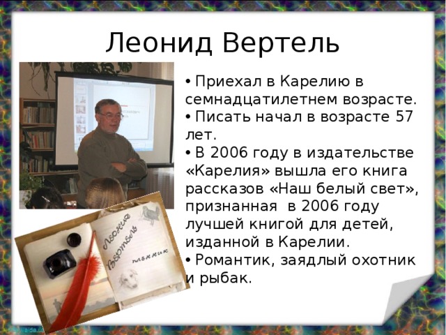 Леонид Вертель  Приехал в Карелию в семнадцатилетнем возрасте.  Писать начал в возрасте 57 лет.  В 2006 году в издательстве «Карелия» вышла его книга рассказов «Наш белый свет», признанная в 2006 году лучшей книгой для детей, изданной в Карелии.  Романтик, заядлый охотник и рыбак. 