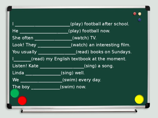 I _________________________(play) football after school. He ______________________(play) football now. She often _________________(watch) TV. Look! They _______________(watch) an interesting film. You usually _________________(read) books on Sundays. I________(read) my English textbook at the moment. Listen! Kate ____________________(sing) a song. Linda ________________(sing) well. We ___________________(swim) every day. The boy _____________(swim) now. 