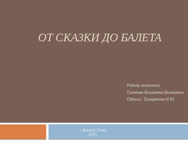 От сказки до балета Работу выполнила: Скачкова Елизавета Евгеньевна Педагог: Трощенкова Н.Ю. г. Великий Устюг 2018 г. 