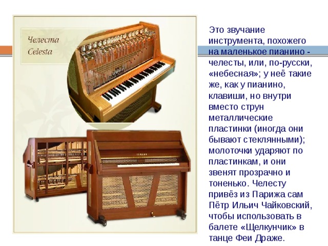 Это звучание инструмента, похожего на маленькое пианино - челесты, или, по-русски, «небесная»; у неё такие же, как у пианино, клавиши, но внутри вместо струн металлические пластинки (иногда они бывают стеклянными); молоточки ударяют по пластинкам, и они звенят прозрачно и тоненько. Челесту привёз из Парижа сам Пётр Ильич Чайковский, чтобы использовать в балете «Щелкунчик» в танце Феи Драже. 