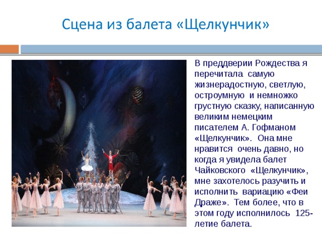 В преддверии Рождества я перечитала самую жизнерадостную, светлую, остроумную и немножко грустную сказку, написанную великим немецким писателем А. Гофманом «Щелкунчик». Она мне нравится очень давно, но когда я увидела балет Чайковского «Щелкунчик», мне захотелось разучить и исполнить вариацию «Феи Драже». Тем более, что в этом году исполнилось 125-летие балета. 