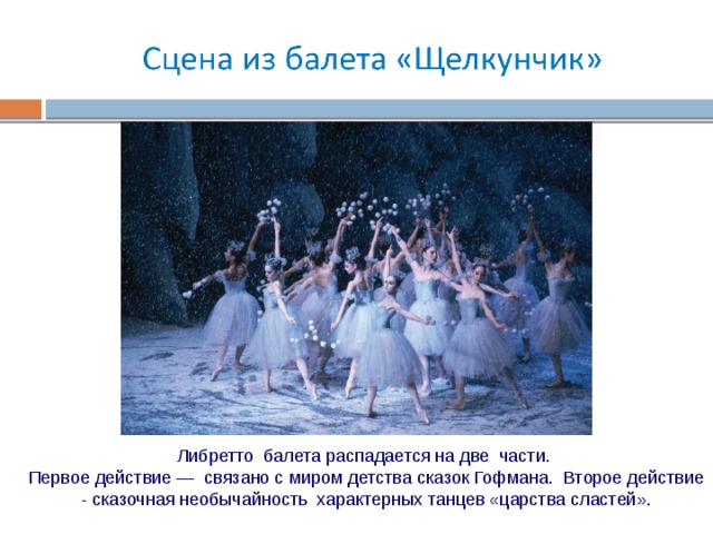 Либретто балета распадается на две части. Первое действие — связано с миром детства сказок Гофмана. Второе действие - сказочная необычайность характерных танцев «царства сластей». 