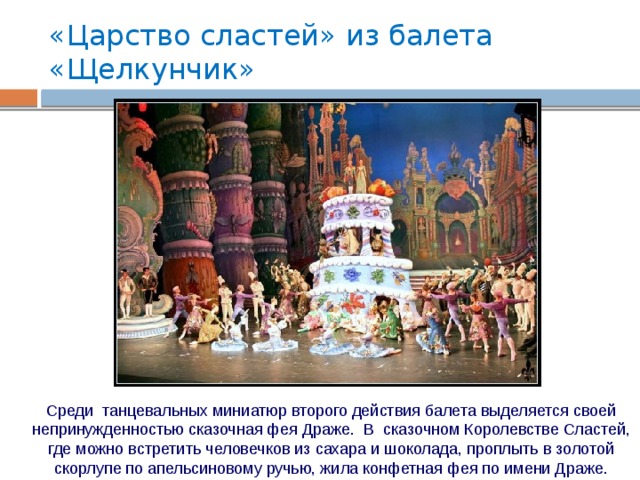 «Царство сластей» из балета «Щелкунчик» Среди танцевальных миниатюр второго действия балета выделяется своей непринужденностью сказочная фея Драже. В сказочном Королевстве Сластей, где можно встретить человечков из сахара и шоколада, проплыть в золотой скорлупе по апельсиновому ручью, жила конфетная фея по имени Драже. 