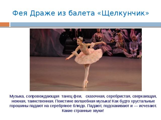 Фея Драже из балета «Щелкунчик» Музыка, сопровождающая танец феи, сказочная, серебристая, сверкающая, нежная, таинственная. Поистине волшебная музыка! Как будто хрустальные горошины падают на серебряное блюдо. Падают, подскакивают и — исчезают. Какие странные звуки! 