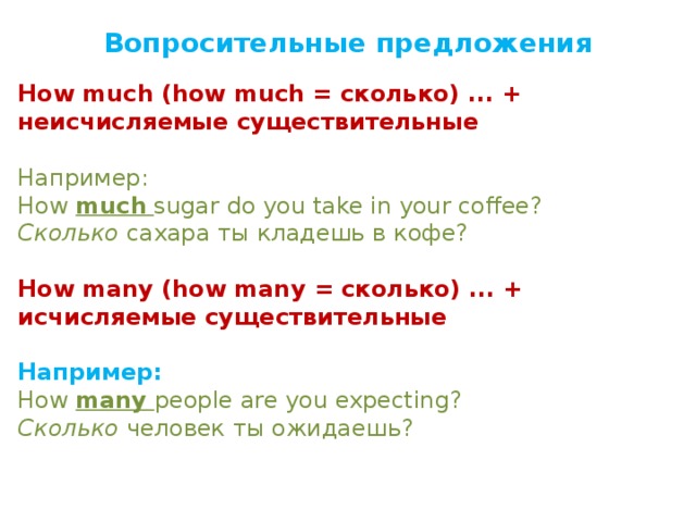Вопросительные предложения  How much (how much = сколько) ... + неисчисляемые существительные Например:  How  much   sugar do you take in your coffee?  Сколько  сахара ты кладешь в кофе?   How many (how many = сколько) ... + исчисляемые существительные  Например: How  many   people are you expecting?  Сколько  человек ты ожидаешь? 