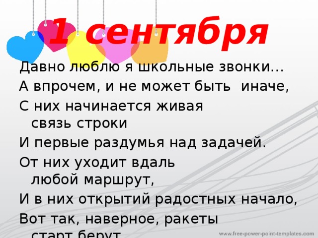 1 сентября Давно люблю я школьные звонки… А впрочем, и не может быть    иначе,   С них начинается живая связь   строки И первые раздумья над задачей. От них уходит вдаль любой   маршрут, И в них открытий радостных   начало, Вот так, наверное, ракеты старт   берут И корабли уходят от причала. 