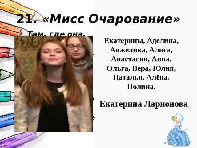 21. «Мисс Очарование»  Там, где она, нежнее цветы, ласковее ветерок, чудеснее поют птицы. Летящей походкой она выходит из класса. И там, где появляется – становится теплее и светлее. Екатерины, Аделина, Анжелика, Алиса, Анастасия, Анна, Ольга, Вера, Юлия, Наталья, Алёна, Полина. Екатерина Ларионова 