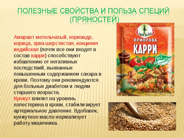 Амарант метельчатый, кориандр, корица, эрва шерстистая, кокциния индийская (почти все они входят в состав карри ) способствуют избавлению от негативных последствий, вызванных повышенным содержанием сахара в крови. Поэтому они рекомендуются для больных диабетом и людям старшего возраста. Кунжут влияет на уровень холестерина в крови, стабилизирует артериальное давление. Вдобавок, кунжутное масло нормализует работу кишечника.   
