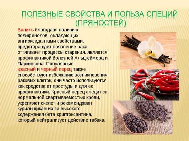 Ваниль благодаря наличию полифенолов, обладающих антиоксидантами свойствами, предотвращает появление рака, оттягивает процессы старения, является профилактикой болезней Альцгеймера и Паркинсона. Популярные красный  и  черный перец также способствуют избежанию возникновения раковых клеток, они часто используются как средства от простуды и для ее профилактики. Красный перец следит за нормальной свертываемостью крови, укрепляет скелет и рекомендован курильщикам из-за высокого содержания бета-криптоксантина, который нейтрализует действие табака.   