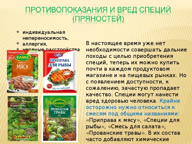индивидуальная непереносимость, аллергия, нервные расстройства   В настоящее время уже нет необходимости совершать дальние походы с целью приобретения специй, теперь их можно купить почти в каждом продуктовом магазине и на пищевых рынках. Но с появлением доступности, к сожалению, зачастую пропадает качество. Специи могут нанести вред здоровью человека. Крайне осторожно нужно относиться к смесям под общими названиями: «Приправа к мясу», «Специи для рыбы», «Смесь для салата», «Прованские травы». В их состав часто добавляют химические ингредиенты для придания лучшего вкуса и аромата.   