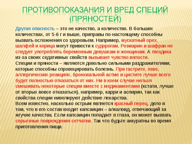 Другая опасность – это не качество, а количество. В больших количествах, от 5-6 г и выше, приправы по-настоящему способны вызвать осложнения со здоровьем. Например, мускатный орех, шалфей и корица могут привести к судорогам . Розмарин и шафран не следует употреблять беременным девушкам и женщинам. А гвоздика из-за своих седативных свойств вызывает чувство вялости . Специи и пряности – являются довольно сильными раздражителями, которые способны спровоцировать болезнь. При гастрите, язве, аллергических реакциях, бронхиальной астме и цистите лучше всего будет полностью отказаться от них. Ни в коем случае нельзя смешивать некоторые специи вместе с медикаментами (кстати, лучше от вторых вовсе отказаться), например, карри и аспирин, так как свойства специи нивелируют действие лекарства.  Всем известно, насколько острым является красный перец, дело в том, что в его состав входит капсаицин – алкалоид, отвечающий за жгучие качества. Если капсаицин попадает в глаза, он может вызвать серьезные повреждения сетчатки. Так что будьте аккуратны во время приготовления пищи.   
