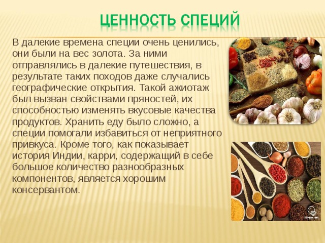 В далекие времена специи очень ценились, они были на вес золота. За ними отправлялись в далекие путешествия, в результате таких походов даже случались географические открытия. Такой ажиотаж был вызван свойствами пряностей, их способностью изменять вкусовые качества продуктов. Хранить еду было сложно, а специи помогали избавиться от неприятного привкуса. Кроме того, как показывает история Индии, карри, содержащий в себе большое количество разнообразных компонентов, является хорошим консервантом.   