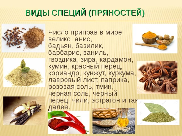 ВИДЫ СПЕЦИЙ (ПРЯНОСТЕЙ) Число приправ в мире велико: анис, бадьян, базилик, барбарис, ваниль, гвоздика, зира, кардамон, кумин, красный перец, кориандр, кунжут, куркума, лавровый лист, паприка, розовая соль, тмин, черная соль, черный перец, чили, эстрагон и так далее.   