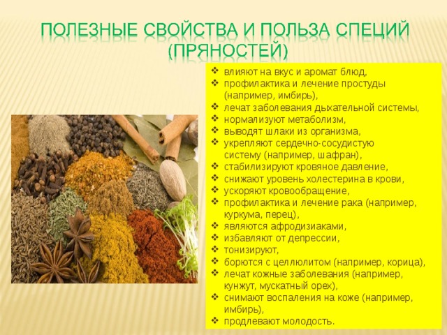 влияют на вкус и аромат блюд, профилактика и лечение простуды (например, имбирь), лечат заболевания дыхательной системы, нормализуют метаболизм, выводят шлаки из организма, укрепляют сердечно-сосудистую систему (например, шафран), стабилизируют кровяное давление, снижают уровень холестерина в крови, ускоряют кровообращение, профилактика и лечение рака (например, куркума, перец), являются афродизиаками, избавляют от депрессии, тонизируют, борются с целлюлитом (например, корица), лечат кожные заболевания (например, кунжут, мускатный орех), снимают воспаления на коже (например, имбирь), продлевают молодость. 
