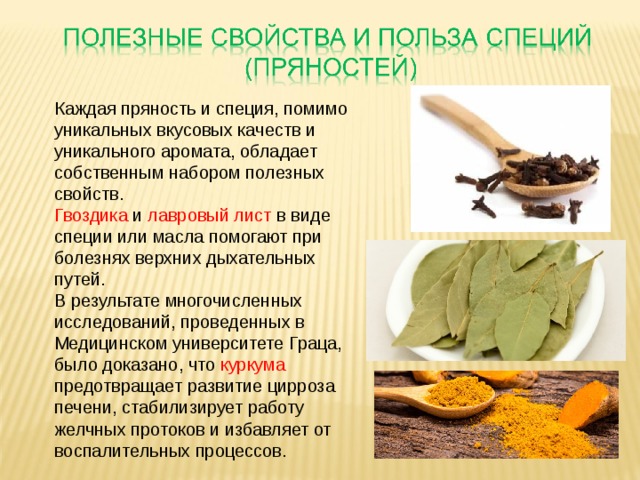 Каждая пряность и специя, помимо уникальных вкусовых качеств и уникального аромата, обладает собственным набором полезных свойств. Гвоздика и лавровый лист в виде специи или масла помогают при болезнях верхних дыхательных путей. В результате многочисленных исследований, проведенных в Медицинском университете Граца, было доказано, что куркума предотвращает развитие цирроза печени, стабилизирует работу желчных протоков и избавляет от воспалительных процессов.   