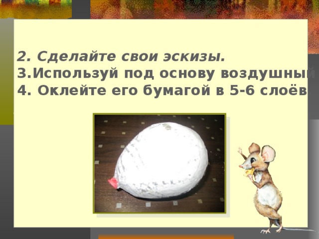 2. Сделайте свои эскизы. 3.Используй под основу воздушный шарик. 4. Оклейте его бумагой в 5-6 слоёв.       