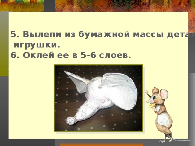 5. Вылепи из бумажной массы детали и выпуклости  игрушки. 6. Оклей ее в 5-6 слоев.       