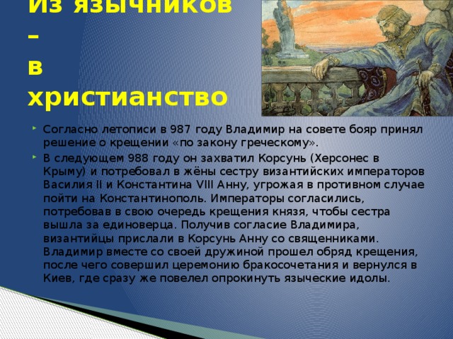 Из язычников –  в христианство Согласно летописи в 987 году Владимир на совете бояр принял решение о крещении «по закону греческому». В следующем 988 году он захватил Корсунь (Херсонес в Крыму) и потребовал в жёны сестру византийских императоров Василия II и Константина VIII Анну, угрожая в противном случае пойти на Константинополь. Императоры согласились, потребовав в свою очередь крещения князя, чтобы сестра вышла за единоверца. Получив согласие Владимира, византийцы прислали в Корсунь Анну со священниками. Владимир вместе со своей дружиной прошел обряд крещения, после чего совершил церемонию бракосочетания и вернулся в Киев, где сразу же повелел опрокинуть языческие идолы. 