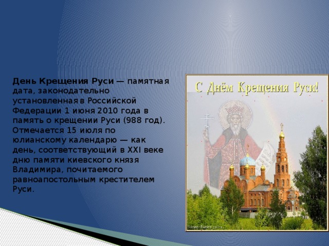 День Крещения Руси  — памятная дата, законодательно установленная  в Российской Федерации 1 июня 2010 года в память о крещении Руси (988 год). Отмечается 15 июля по юлианскому календарю — как день, соответствующий в XXI веке дню памяти киевского князя Владимира, почитаемого равноапостольным крестителем Руси. 