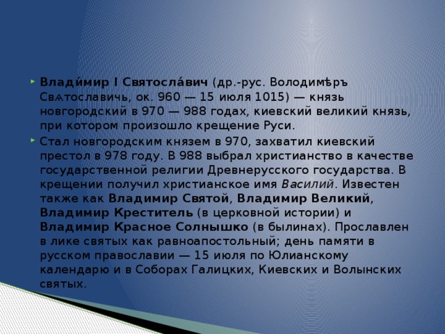 Влади́мир I Святосла́вич (др.-рус. Володимѣръ Свѧтославичь, ок. 960 — 15 июля 1015) — князь новгородский в 970 — 988 годах, киевский великий князь, при котором произошло крещение Руси. Стал новгородским князем в 970, захватил киевский престол в 978 году. В 988 выбрал христианство в качестве государственной религии Древнерусского государства. В крещении получил христианское имя Василий . Известен также как Владимир Святой , Владимир Великий , Владимир Креститель (в церковной истории) и Владимир Красное Солнышко (в былинах). Прославлен в лике святых как равноапостольный; день памяти в русском православии — 15 июля по Юлианскому календарю и в Соборах Галицких, Киевских и Волынских святых. 
