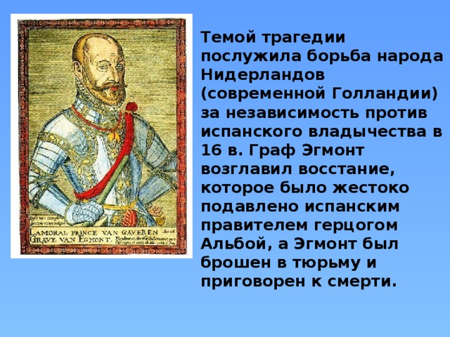 Темой трагедии послужила борьба народа Нидерландов (современной Голландии) за независимость против испанского владычества в 16 в. Граф Эгмонт возглавил восстание, которое было жестоко подавлено испанским правителем герцогом Альбой, а Эгмонт был брошен в тюрьму и приговорен к смерти. 