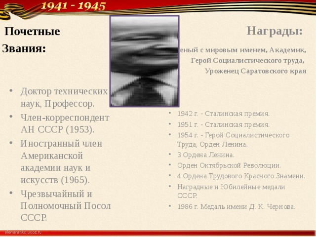  Награды:  Почетные Звания: Ученый с мировым именем, Академик, Герой Социалистического труда, Уроженец Саратовского края   1942 г. - Сталинская премия. 1951 г. - Сталинская премия. 1954 г. - Герой Социалистического Труда, Орден Ленина. 3 Ордена Ленина. Орден Октябрьской Революции. 4 Ордена Трудового Красного Знамени. Наградные и Юбилейные медали СССР. 1986 г. Медаль имени Д. К. Чернова. Доктор технических наук, Профессор. Член-корреспондент АН СССР (1953). Иностранный член Американской академии наук и искусств (1965). Чрезвычайный и Полномочный Посол СССР. 